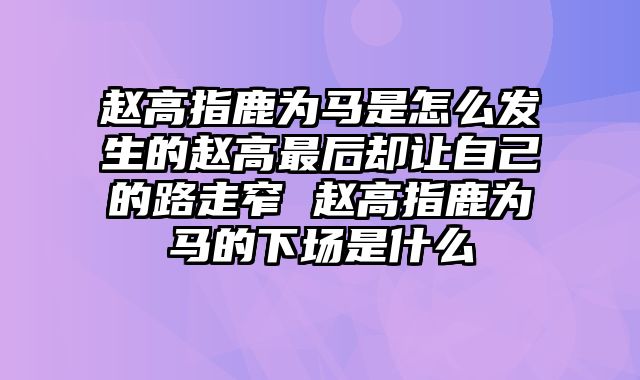 赵高指鹿为马是怎么发生的赵高最后却让自己的路走窄 赵高指鹿为马的下场是什么