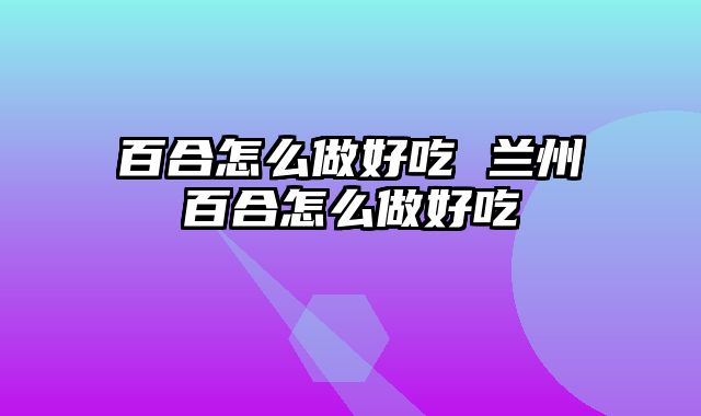 百合怎么做好吃 兰州百合怎么做好吃
