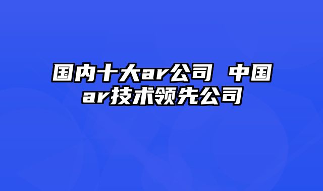 国内十大ar公司 中国ar技术领先公司