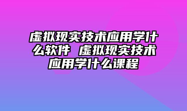 虚拟现实技术应用学什么软件 虚拟现实技术应用学什么课程