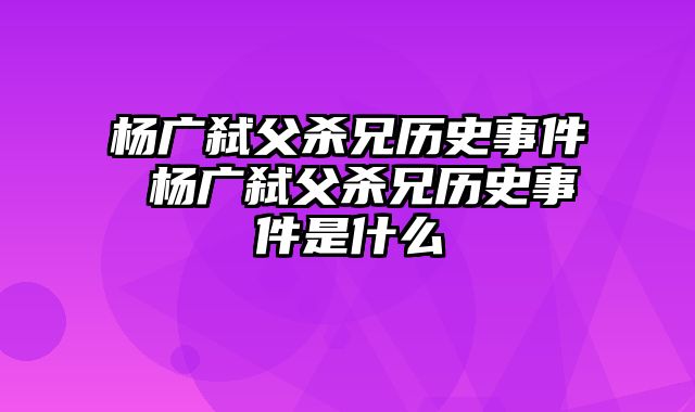 杨广弑父杀兄历史事件 杨广弑父杀兄历史事件是什么