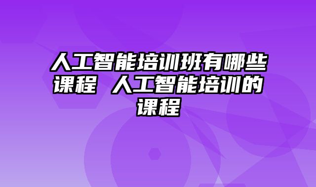 人工智能培训班有哪些课程 人工智能培训的课程