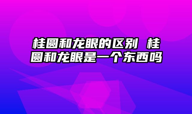 桂圆和龙眼的区别 桂圆和龙眼是一个东西吗