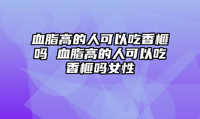 血脂高的人可以吃香榧吗 血脂高的人可以吃香榧吗女性