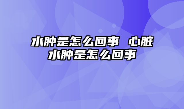 水肿是怎么回事 心脏水肿是怎么回事
