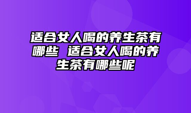 适合女人喝的养生茶有哪些 适合女人喝的养生茶有哪些呢