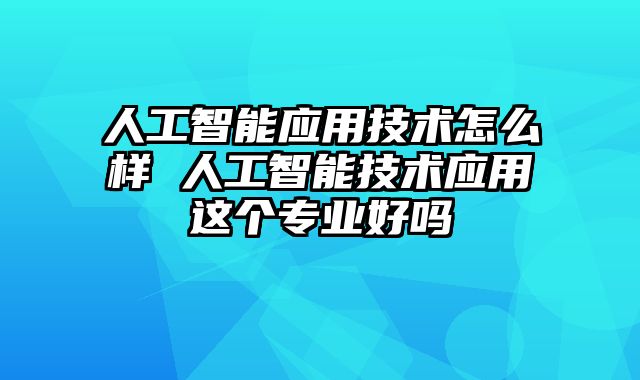 人工智能应用技术怎么样 人工智能技术应用这个专业好吗