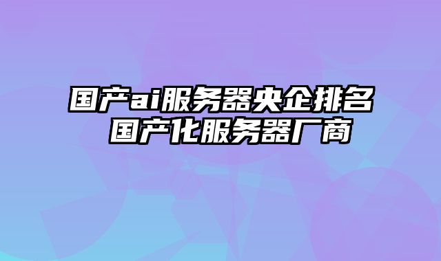 国产ai服务器央企排名 国产化服务器厂商