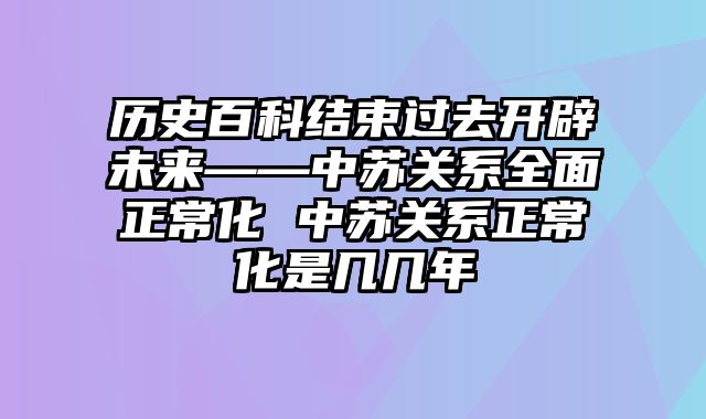 历史百科结束过去开辟未来——中苏关系全面正常化 中苏关系正常化是几几年