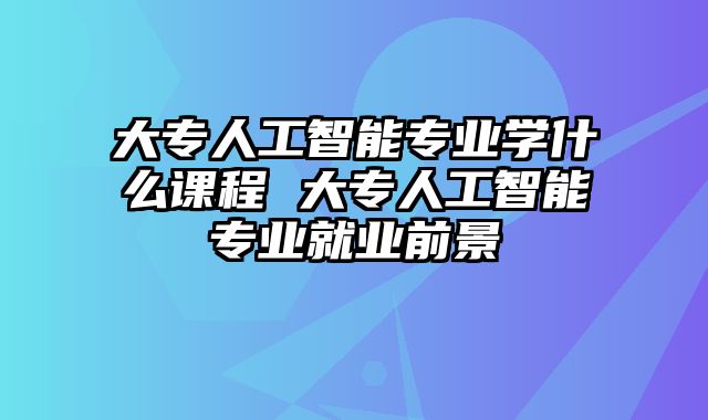 大专人工智能专业学什么课程 大专人工智能专业就业前景
