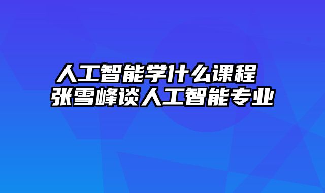 人工智能学什么课程 张雪峰谈人工智能专业