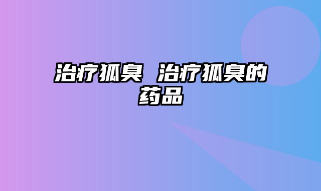 治疗狐臭 治疗狐臭的药品