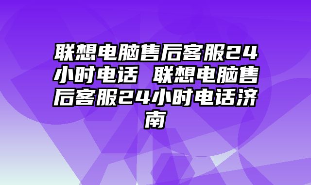 联想电脑售后客服24小时电话 联想电脑售后客服24小时电话济南