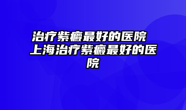 治疗紫癜最好的医院 上海治疗紫癜最好的医院