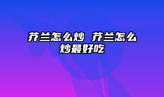 芥兰怎么炒 芥兰怎么炒最好吃