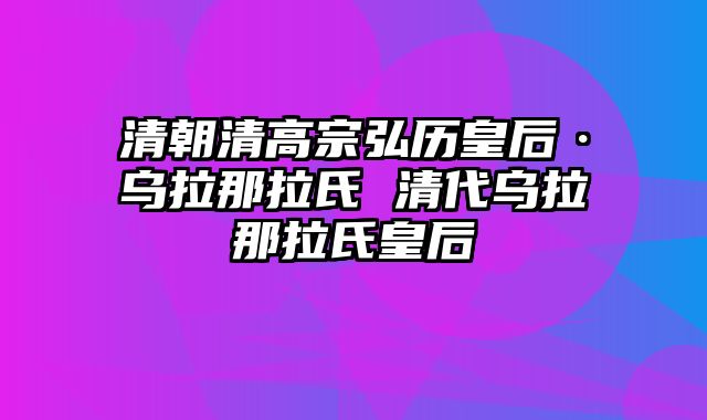 清朝清高宗弘历皇后·乌拉那拉氏 清代乌拉那拉氏皇后