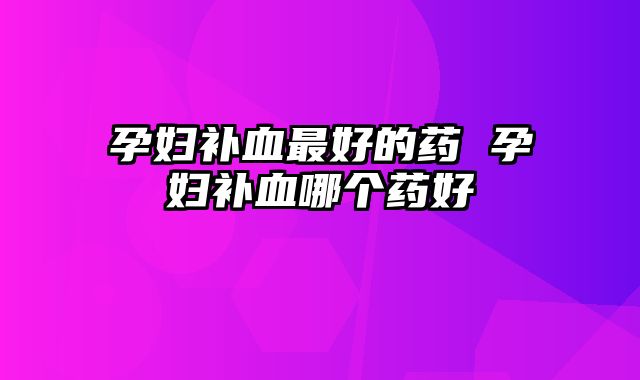 孕妇补血最好的药 孕妇补血哪个药好