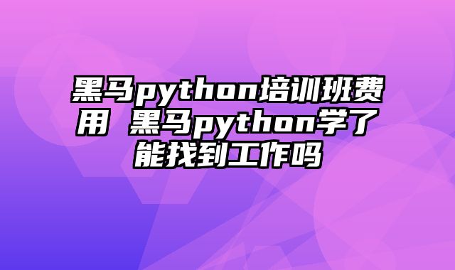 黑马python培训班费用 黑马python学了能找到工作吗