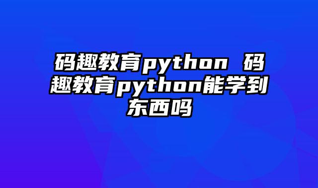 码趣教育python 码趣教育python能学到东西吗