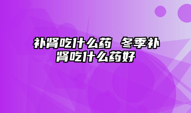补肾吃什么药 冬季补肾吃什么药好
