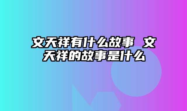 文天祥有什么故事 文天祥的故事是什么