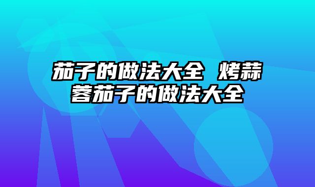茄子的做法大全 烤蒜蓉茄子的做法大全
