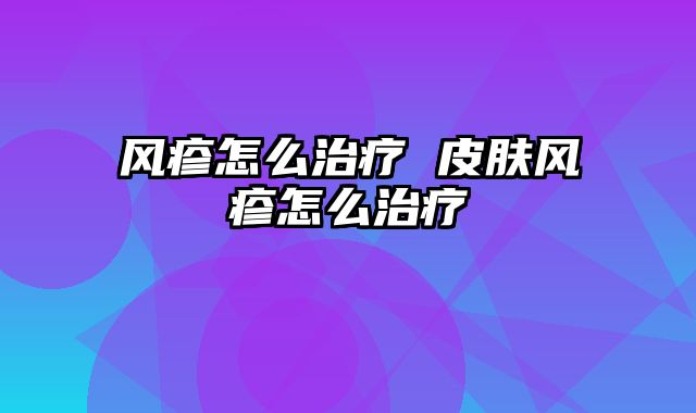风疹怎么治疗 皮肤风疹怎么治疗