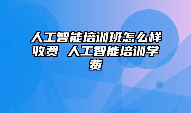 人工智能培训班怎么样收费 人工智能培训学费