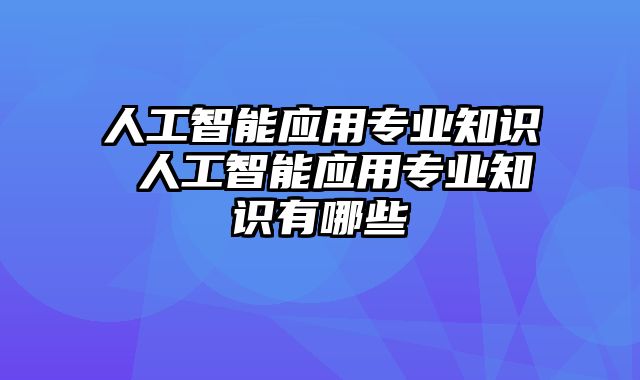 人工智能应用专业知识 人工智能应用专业知识有哪些