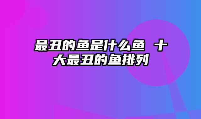 最丑的鱼是什么鱼 十大最丑的鱼排列
