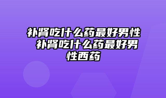 补肾吃什么药最好男性 补肾吃什么药最好男性西药