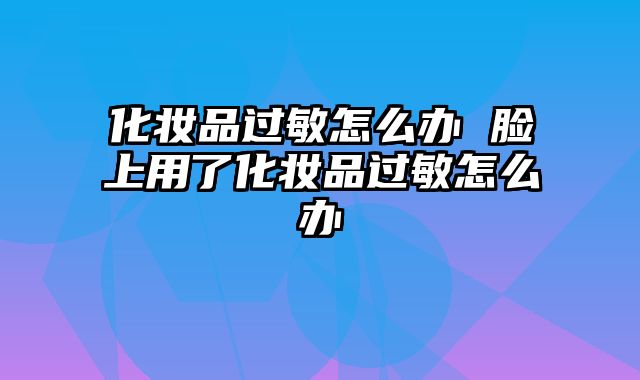 化妆品过敏怎么办 脸上用了化妆品过敏怎么办