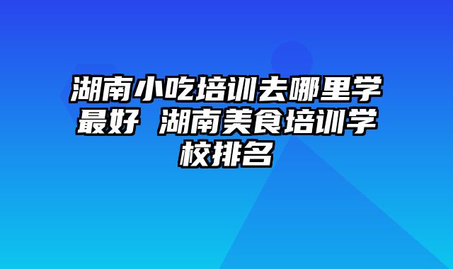 湖南小吃培训去哪里学最好 湖南美食培训学校排名