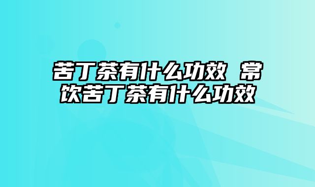 苦丁茶有什么功效 常饮苦丁茶有什么功效
