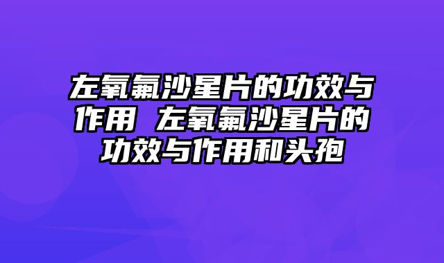 左氧氟沙星片的功效与作用 左氧氟沙星片的功效与作用和头孢