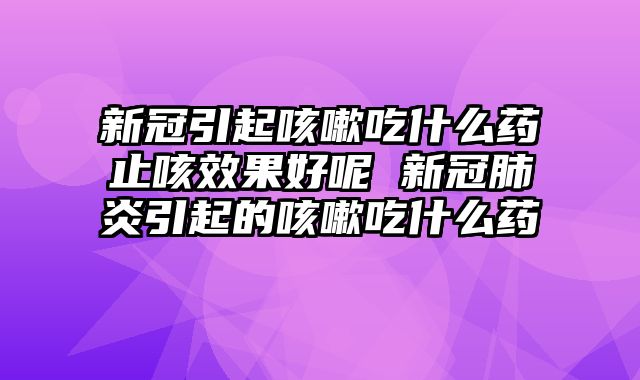 新冠引起咳嗽吃什么药止咳效果好呢 新冠肺炎引起的咳嗽吃什么药