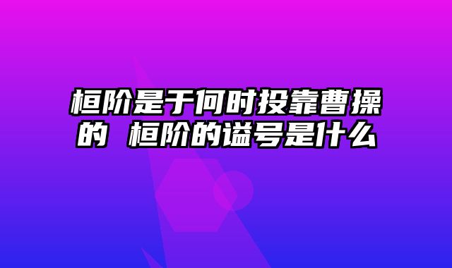 桓阶是于何时投靠曹操的 桓阶的谥号是什么