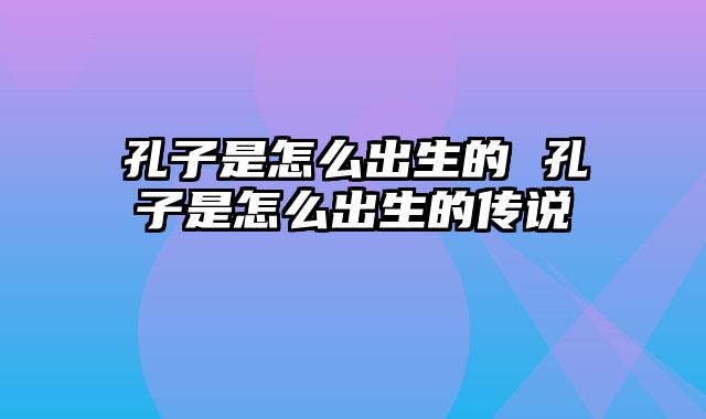 孔子是怎么出生的 孔子是怎么出生的传说