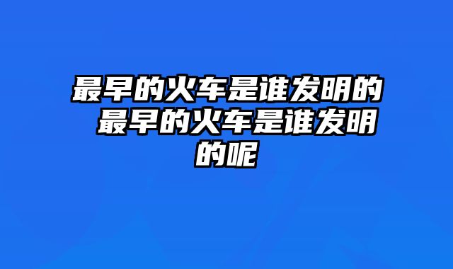 最早的火车是谁发明的 最早的火车是谁发明的呢