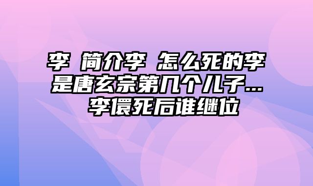 李璬简介李璬怎么死的李璬是唐玄宗第几个儿子... 李儇死后谁继位
