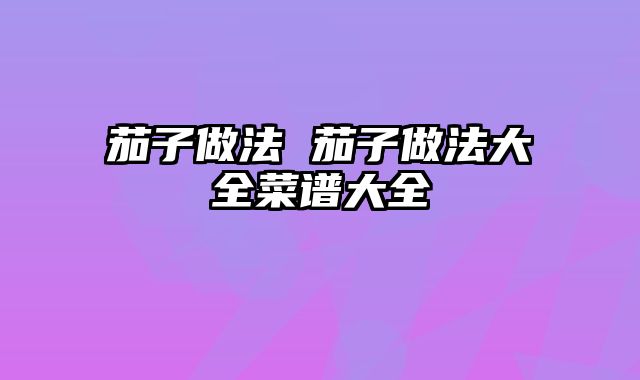 茄子做法 茄子做法大全菜谱大全