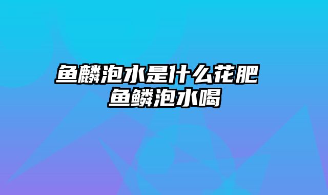 鱼麟泡水是什么花肥 鱼鳞泡水喝