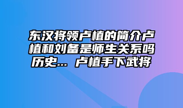 东汉将领卢植的简介卢植和刘备是师生关系吗历史... 卢植手下武将