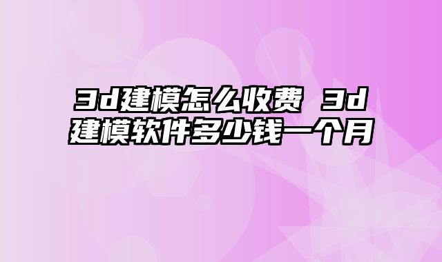 3d建模怎么收费 3d建模软件多少钱一个月