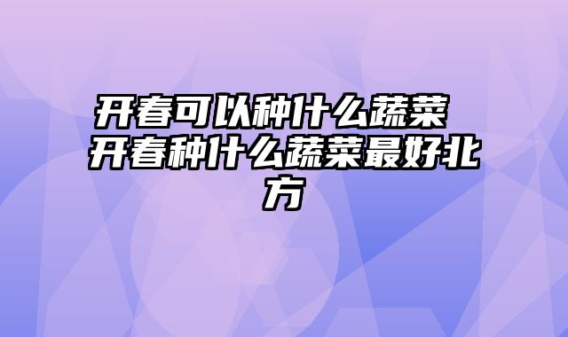 开春可以种什么蔬菜 开春种什么蔬菜最好北方