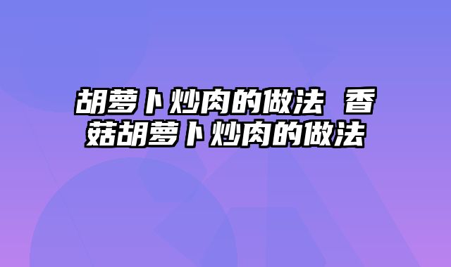 胡萝卜炒肉的做法 香菇胡萝卜炒肉的做法