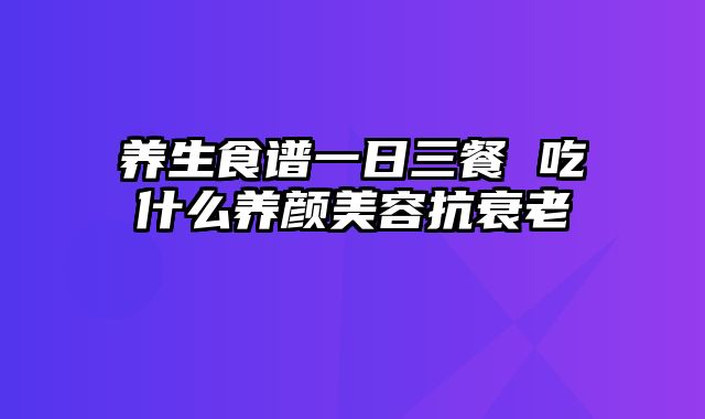 养生食谱一日三餐 吃什么养颜美容抗衰老