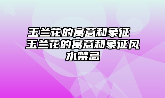 玉兰花的寓意和象征 玉兰花的寓意和象征风水禁忌