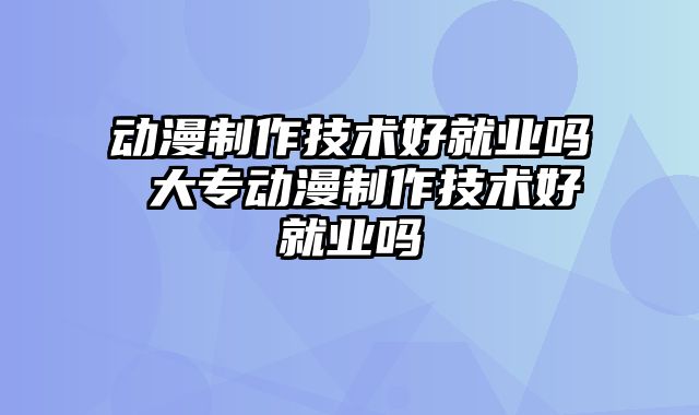 动漫制作技术好就业吗 大专动漫制作技术好就业吗