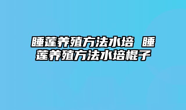 睡莲养殖方法水培 睡莲养殖方法水培棍子
